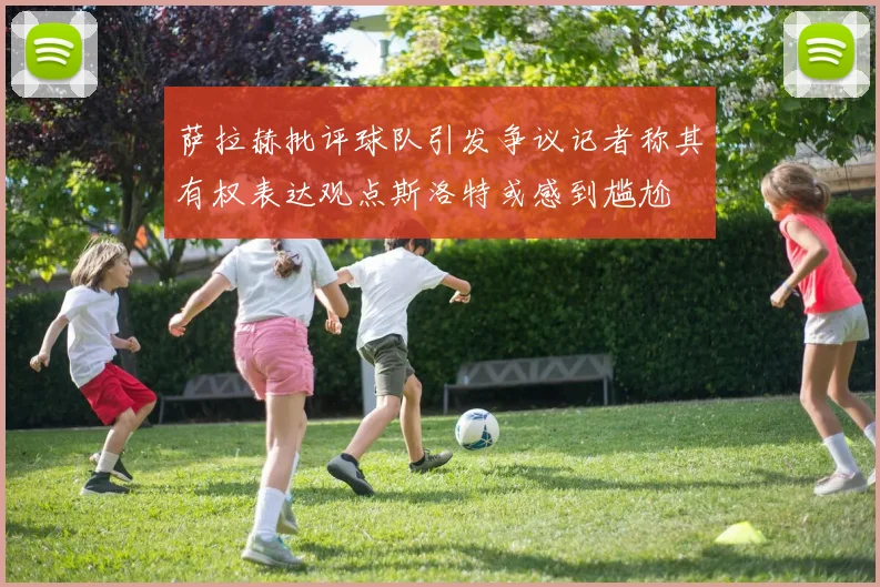萨拉赫批评球队引发争议记者称其有权表达观点斯洛特或感到尴尬