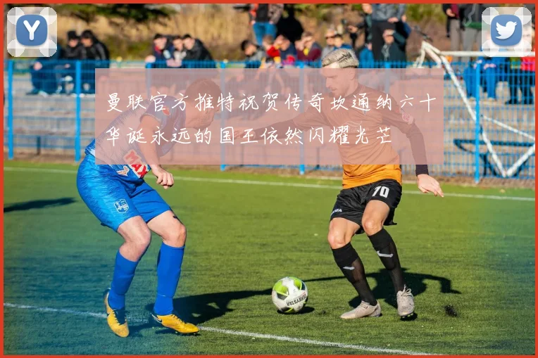 曼联官方推特祝贺传奇坎通纳六十华诞永远的国王依然闪耀光芒
