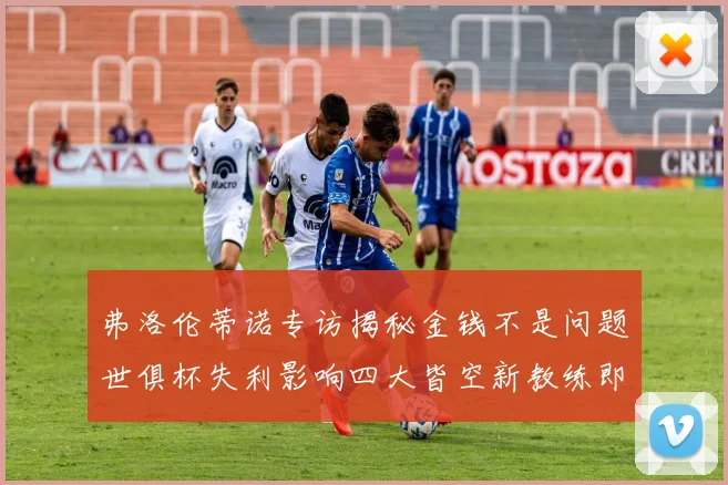 弗洛伦蒂诺专访揭秘金钱不是问题世俱杯失利影响四大皆空新教练即将到来