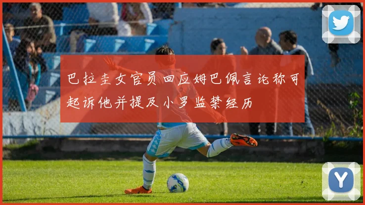 巴拉圭女官员回应姆巴佩言论称可起诉他并提及小罗监禁经历