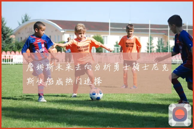 詹姆斯未来去向分析勇士骑士尼克斯快船成热门选择