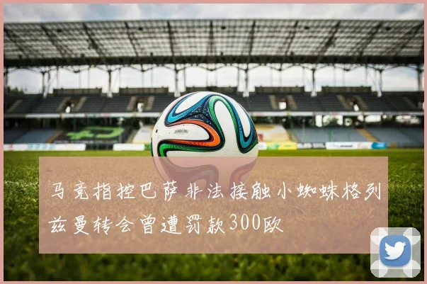 马竞指控巴萨非法接触小蜘蛛格列兹曼转会曾遭罚款300欧