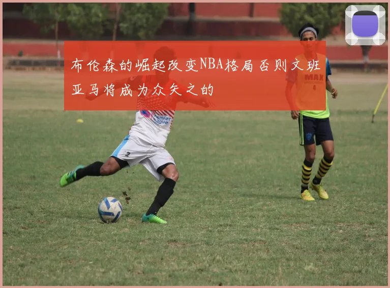 布伦森的崛起改变NBA格局否则文班亚马将成为众矢之的