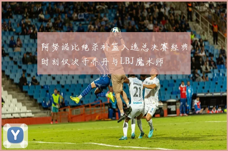 阿努诺比绝杀补篮入选总决赛经典时刻仅次于乔丹与LBJ魔术师