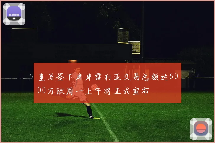 皇马签下库库雷利亚交易总额达6000万欧周一上午将正式宣布