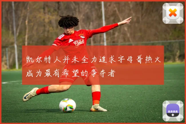 凯尔特人并未全力追求字母哥热火成为最有希望的争夺者