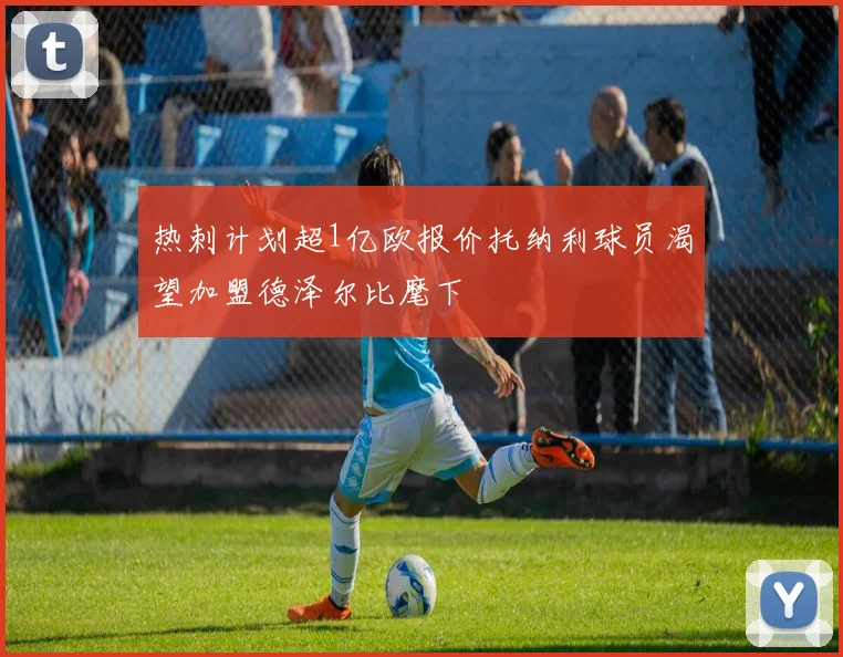 热刺计划超1亿欧报价托纳利球员渴望加盟德泽尔比麾下