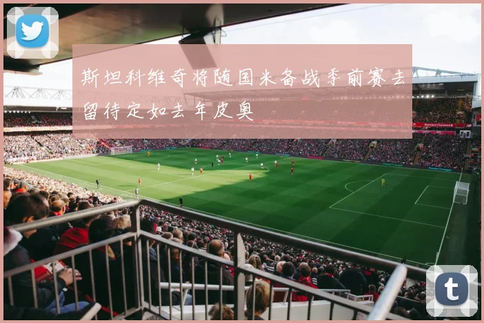 斯坦科维奇将随国米备战季前赛去留待定如去年皮奥