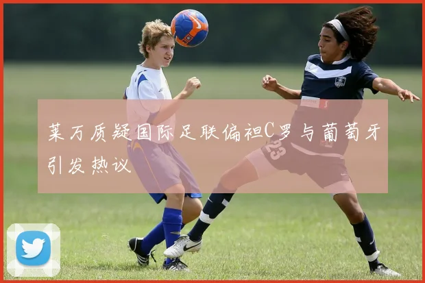 莱万质疑国际足联偏袒C罗与葡萄牙引发热议