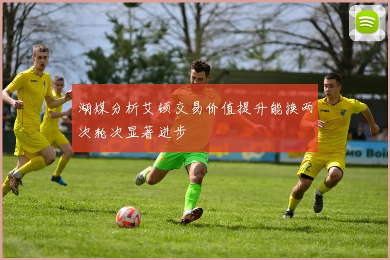 湖媒分析艾顿交易价值提升能换两次轮次显著进步