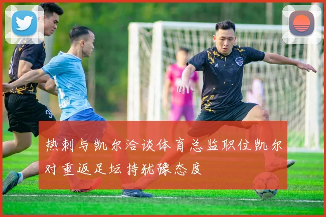 热刺与凯尔洽谈体育总监职位凯尔对重返足坛持犹豫态度