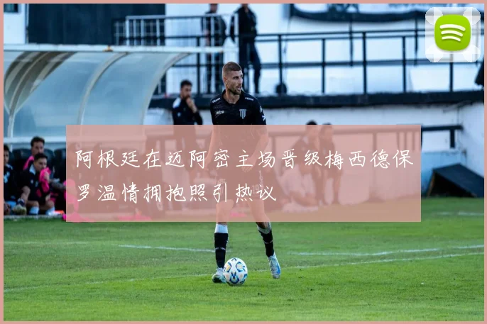 阿根廷在迈阿密主场晋级梅西德保罗温情拥抱照引热议