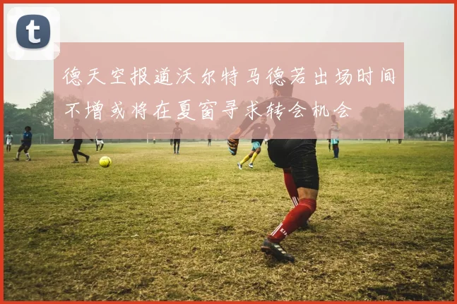 德天空报道沃尔特马德若出场时间不增或将在夏窗寻求转会机会