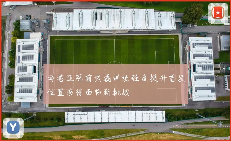 海港亚冠前武磊训练强度提升首发位置或将面临新挑战
