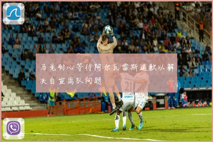 马竞耐心等待阿尔瓦雷斯道歉以解决自宣离队问题