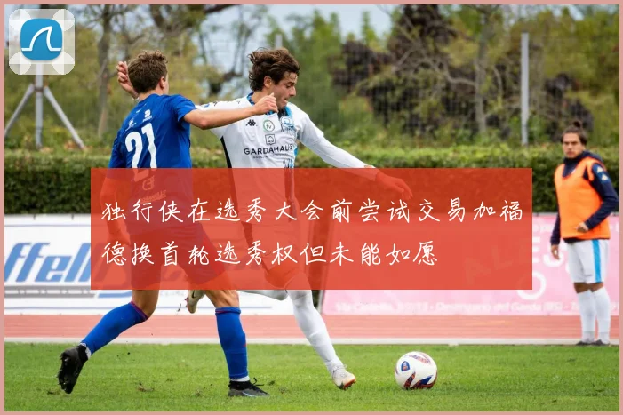 独行侠在选秀大会前尝试交易加福德换首轮选秀权但未能如愿