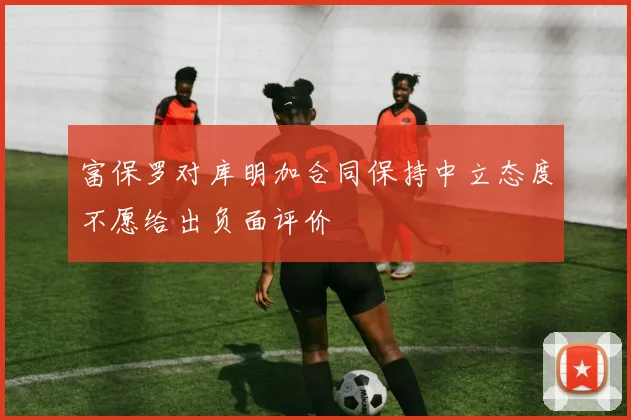 富保罗对库明加合同保持中立态度不愿给出负面评价