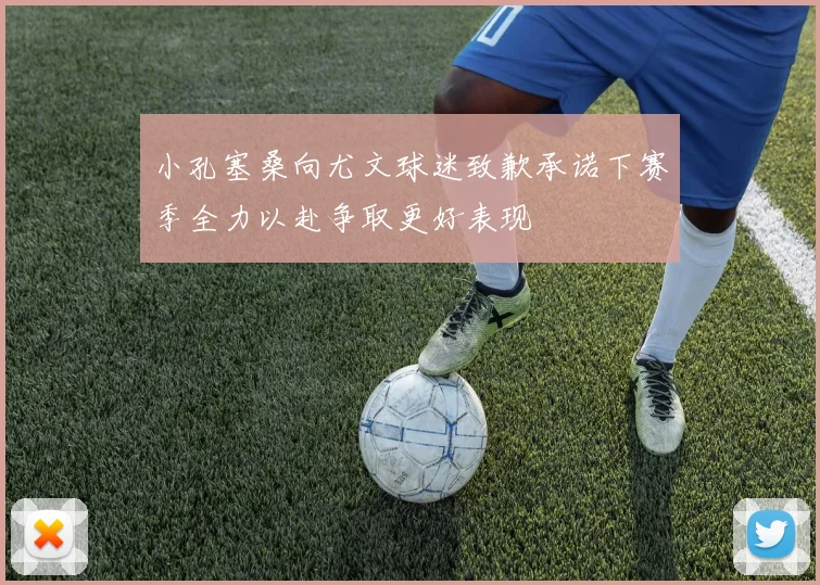 小孔塞桑向尤文球迷致歉承诺下赛季全力以赴争取更好表现