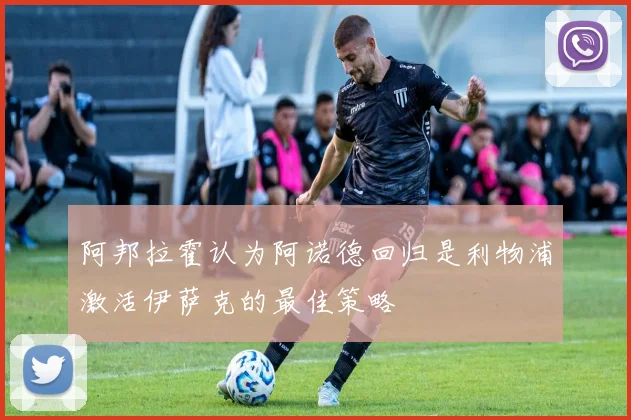 阿邦拉霍认为阿诺德回归是利物浦激活伊萨克的最佳策略