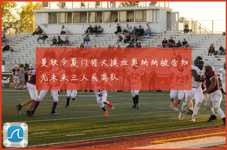 曼联今夏门将大换血奥纳纳被告知无未来三人或离队