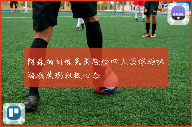阿森纳训练氛围轻松四人顶球趣味游戏展现积极心态