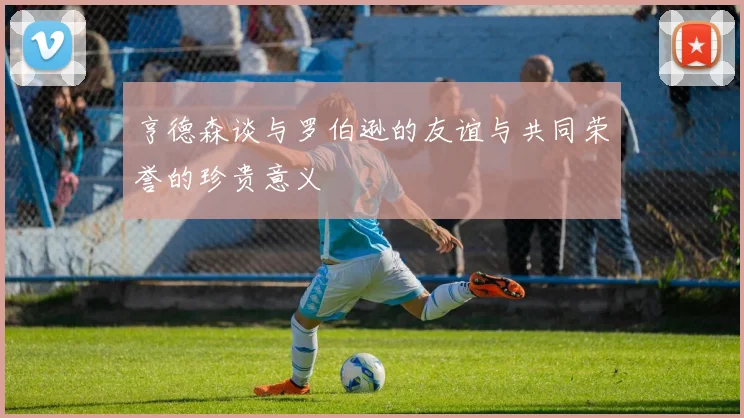 亨德森谈与罗伯逊的友谊与共同荣誉的珍贵意义