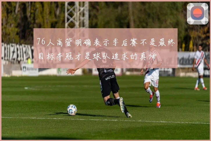 76人高管明确表示季后赛不是最终目标夺冠才是球队追求的真谛