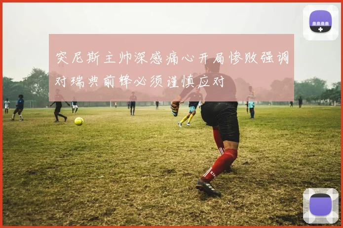 突尼斯主帅深感痛心开局惨败强调对瑞典前锋必须谨慎应对