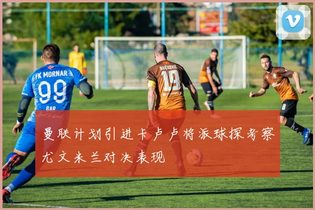 曼联计划引进卡卢卢将派球探考察尤文米兰对决表现