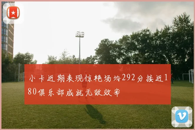 小卡近期表现惊艳场均292分接近180俱乐部成就无敌效率