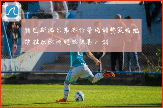 特巴斯揭示弗洛伦蒂诺调整策略继续推动欧洲超级联赛计划