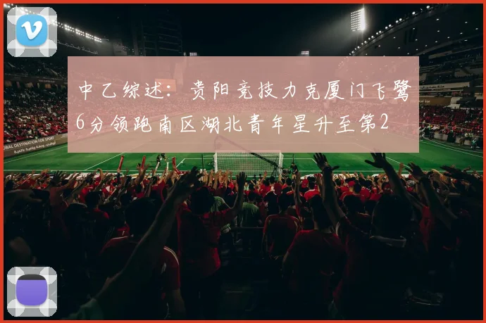 中乙综述：贵阳竞技力克厦门飞鹭6分领跑南区湖北青年星升至第2